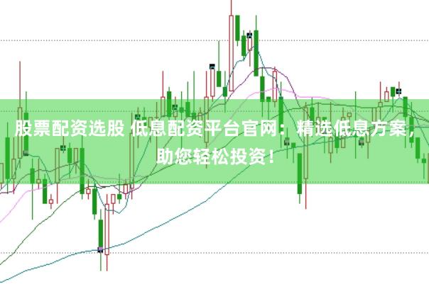 股票配资选股 低息配资平台官网：精选低息方案，助您轻松投资！