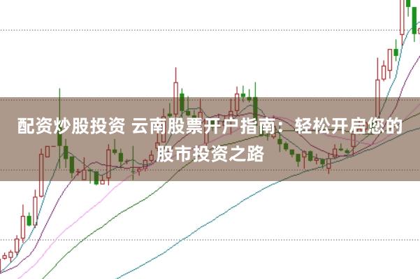配资炒股投资 云南股票开户指南：轻松开启您的股市投资之路