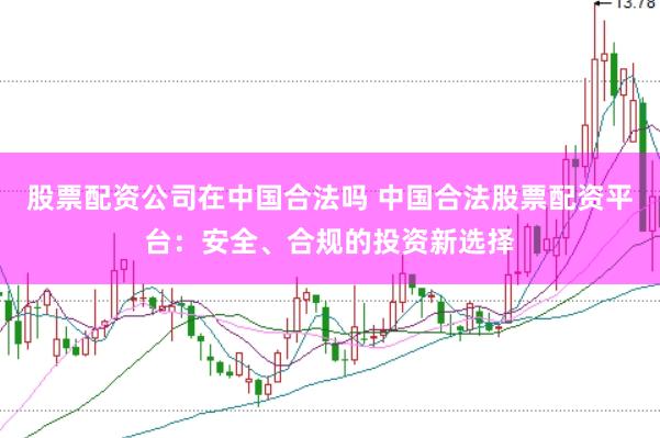 股票配资公司在中国合法吗 中国合法股票配资平台：安全、合规的投资新选择