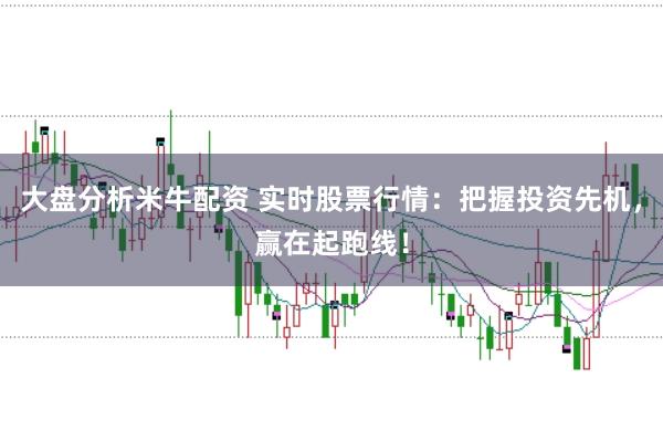 大盘分析米牛配资 实时股票行情：把握投资先机，赢在起跑线！