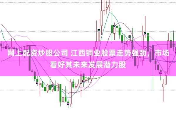 网上配资炒股公司 江西铜业股票走势强劲，市场看好其未来发展潜力股