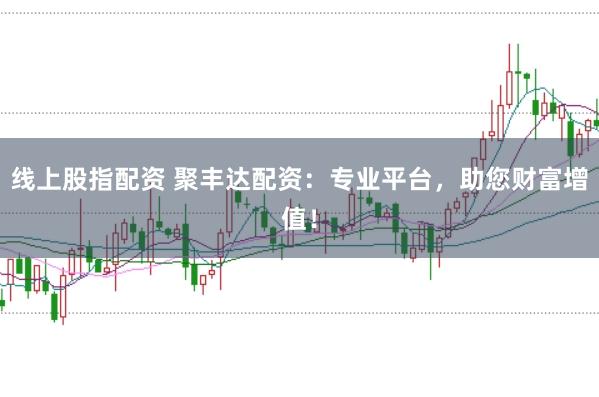 线上股指配资 聚丰达配资：专业平台，助您财富增值！