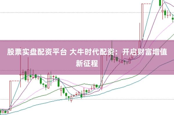 股票实盘配资平台 大牛时代配资：开启财富增值新征程