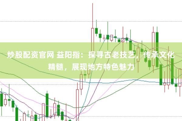 炒股配资官网 益阳指：探寻古老技艺，传承文化精髓，展现地方特色魅力