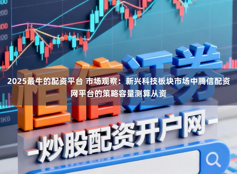 2025最牛的配资平台 市场观察：新兴科技板块市场中腾信配资网平台的策略容量测算从资