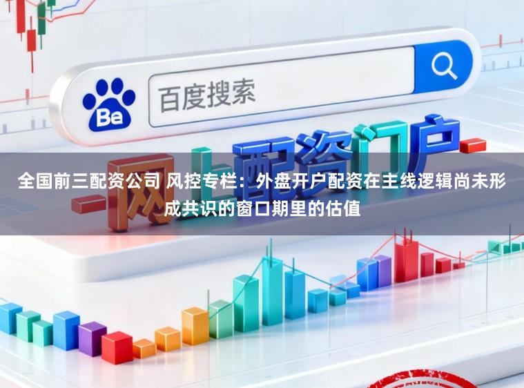 全国前三配资公司 风控专栏：外盘开户配资在主线逻辑尚未形成共识的窗口期里的估值