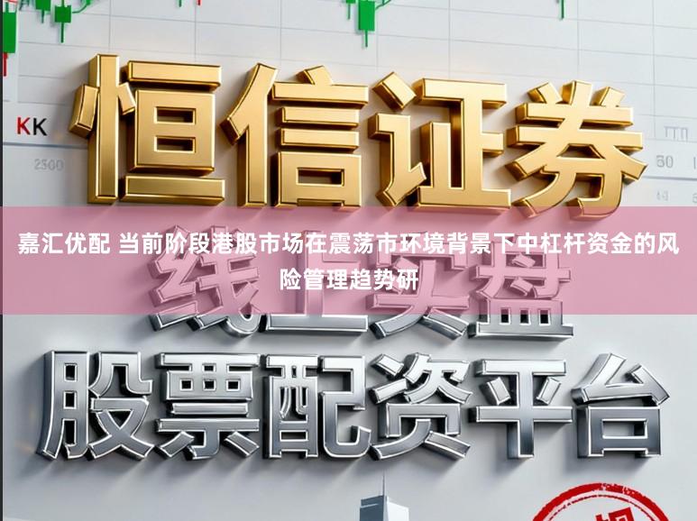 嘉汇优配 当前阶段港股市场在震荡市环境背景下中杠杆资金的风险管理趋势研