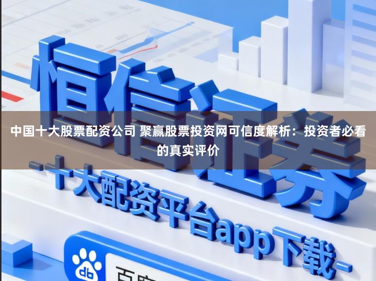 中国十大股票配资公司 聚赢股票投资网可信度解析:投资者必看的真实评价