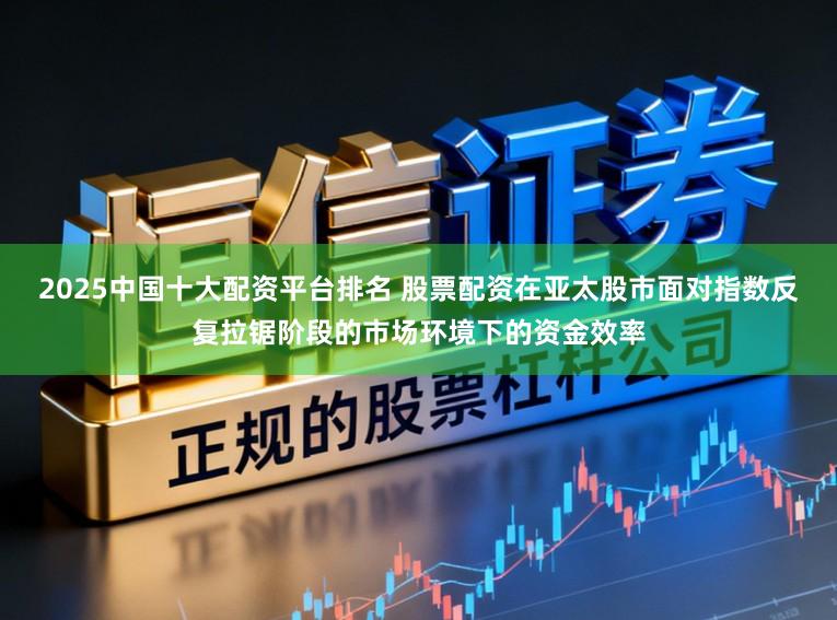 2025中国十大配资平台排名 股票配资在亚太股市面对指数反复拉锯阶段的市场环境下的资金效率