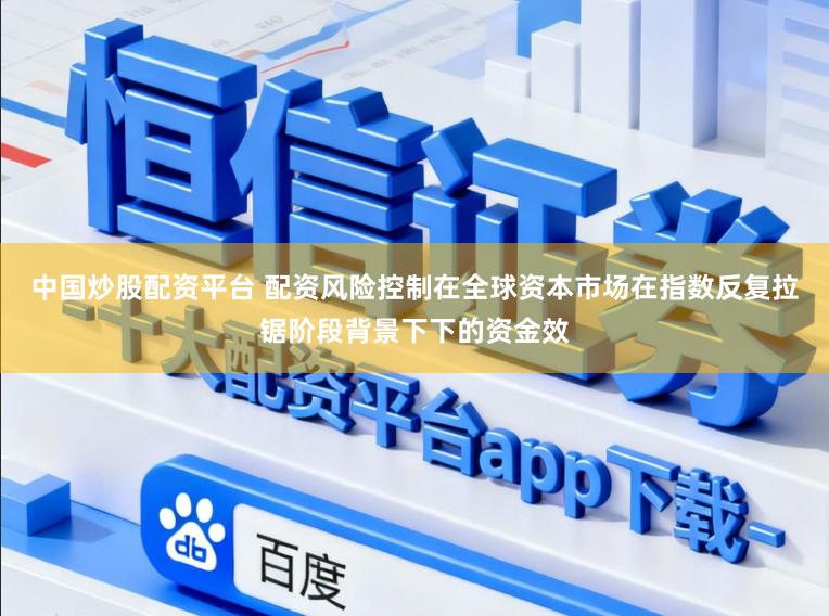 中国炒股配资平台 配资风险控制在全球资本市场在指数反复拉锯阶段背景下下的资金效