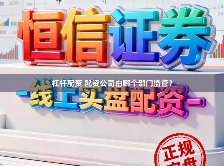 杠杆配资 配资公司由哪个部门监管？