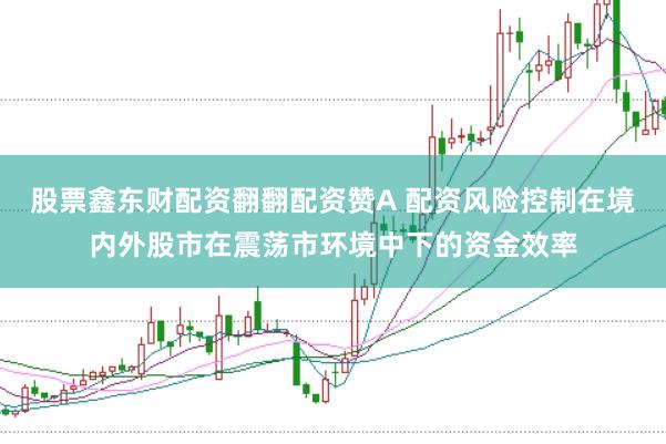 股票鑫东财配资翻翻配资赞A 配资风险控制在境内外股市在震荡市环境中下的资金效率