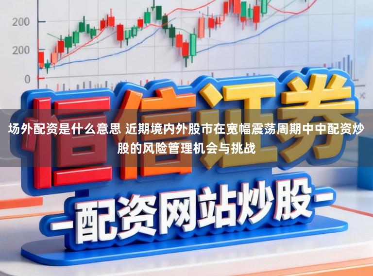 场外配资是什么意思 近期境内外股市在宽幅震荡周期中中配资炒股的风险管理机会与挑战