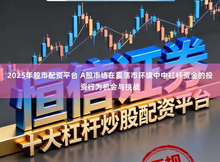 2025年股市配资平台 A股市场在震荡市环境中中杠杆资金的投资行为机会与挑战
